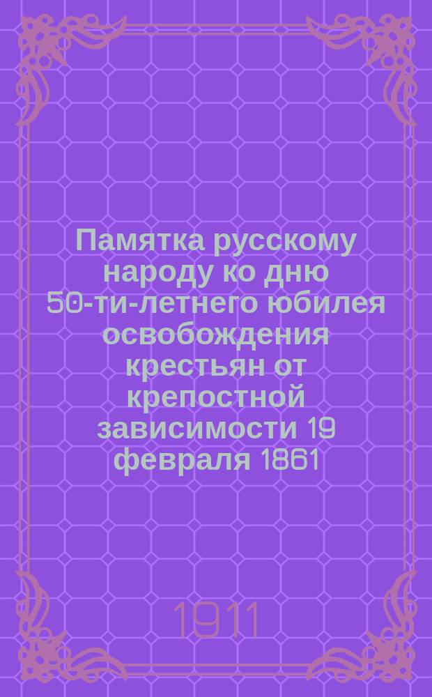 Памятка русскому народу ко дню 50-ти-летнего юбилея освобождения крестьян от крепостной зависимости 19 февраля 1861 - 19 февраля 1911 г.
