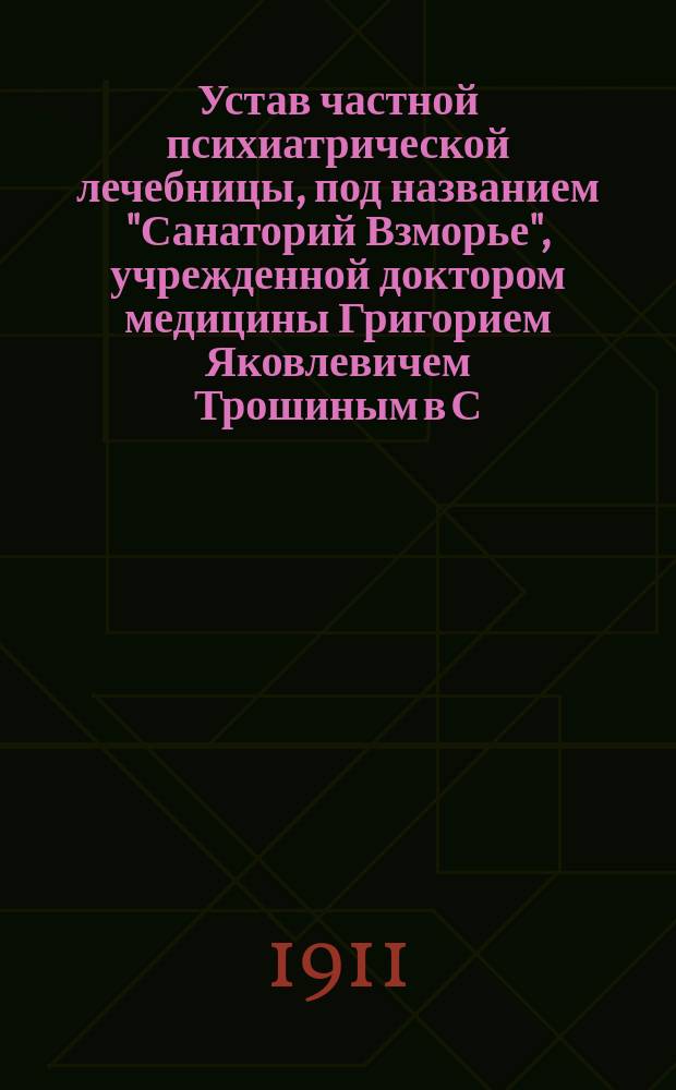 Устав частной психиатрической лечебницы, под названием "Санаторий Взморье", учрежденной доктором медицины Григорием Яковлевичем Трошиным в С.-Петербургской губ. : Утв. 30 сент. 1911 г