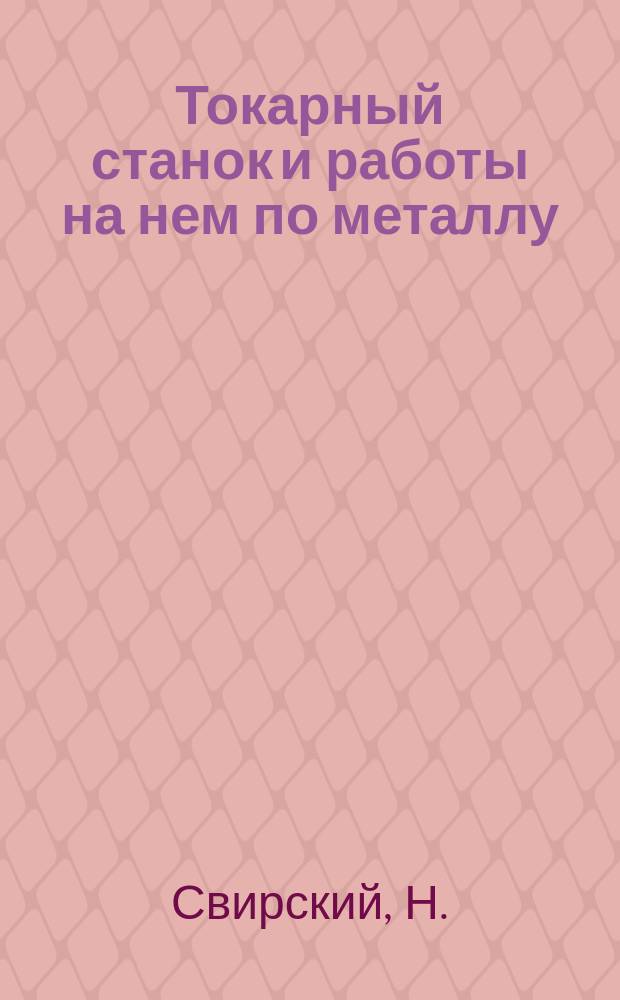 Токарный станок и работы на нем по металлу : Крат. руководство для начинающих работать на токар. станке