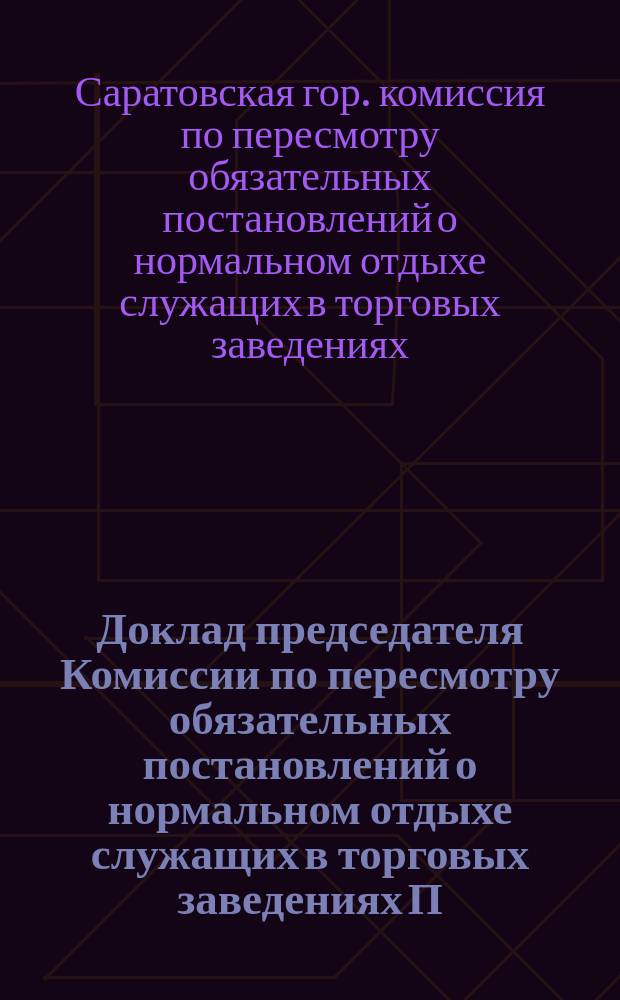 Доклад председателя Комиссии по пересмотру обязательных постановлений о нормальном отдыхе служащих в торговых заведениях П.Г. Бестужева... саратовскому городскому голове; Журнал Комиссии от 17 декабря 1910 года; Обязательное постановление, составленное Саратовской городской думой для местных жителей... об обеспечении нормального отдыха служащих в торговых заведениях, складах и конторах