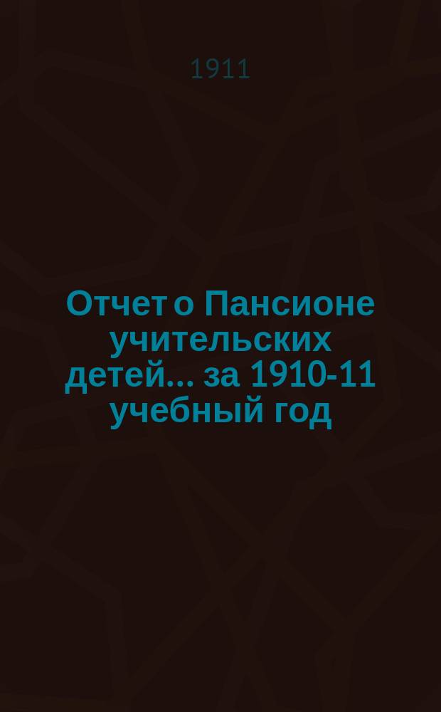 Отчет о Пансионе учительских детей... ... за 1910-11 учебный год