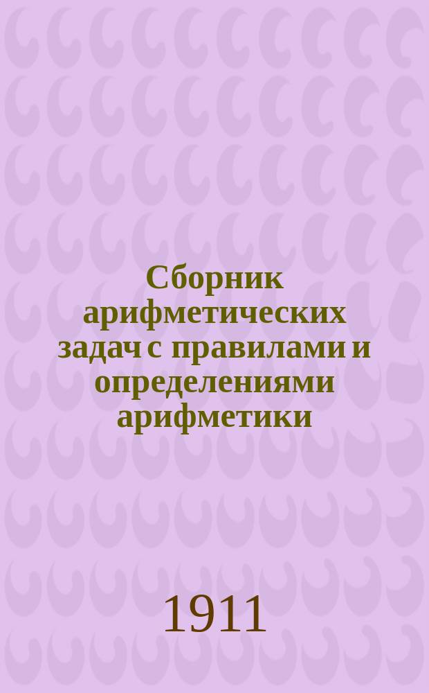 Сборник арифметических задач с правилами и определениями арифметики : Для мл. кл. сред. учеб. заведений и других уч-щ с соответствующим курсом арифметики : Прил.: стен. табл. рус. и метр. мер
