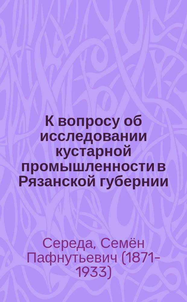 К вопросу об исследовании кустарной промышленности в Рязанской губернии : Докл. С.П. Середы
