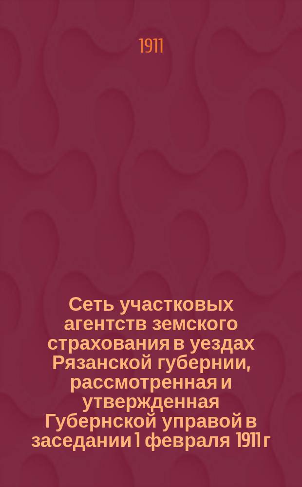 Сеть участковых агентств земского страхования в уездах Рязанской губернии, рассмотренная и утвержденная Губернской управой в заседании 1 февраля 1911 г., согласно постановлений Губернского земского собрания 12 декабря 1909 г. и 14 декабря 1910 года