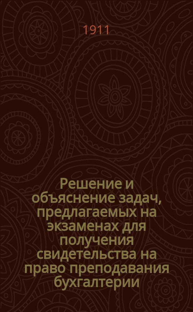 Решение и объяснение задач, предлагаемых на экзаменах для получения свидетельства на право преподавания бухгалтерии : Вып. 1-2. Вып. 1 : Задачи №№ 1-12 за 1905-1909 гг.