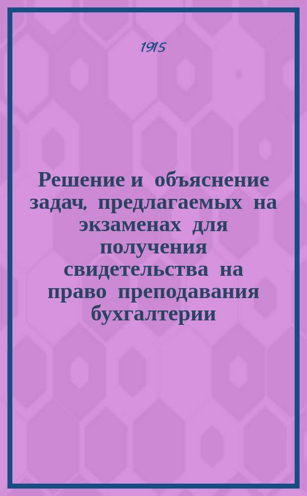 Решение и объяснение задач, предлагаемых на экзаменах для получения свидетельства на право преподавания бухгалтерии : Вып. 1-2. Вып. 2 : Задачи №№ 13-24 за 1909-1913 гг.