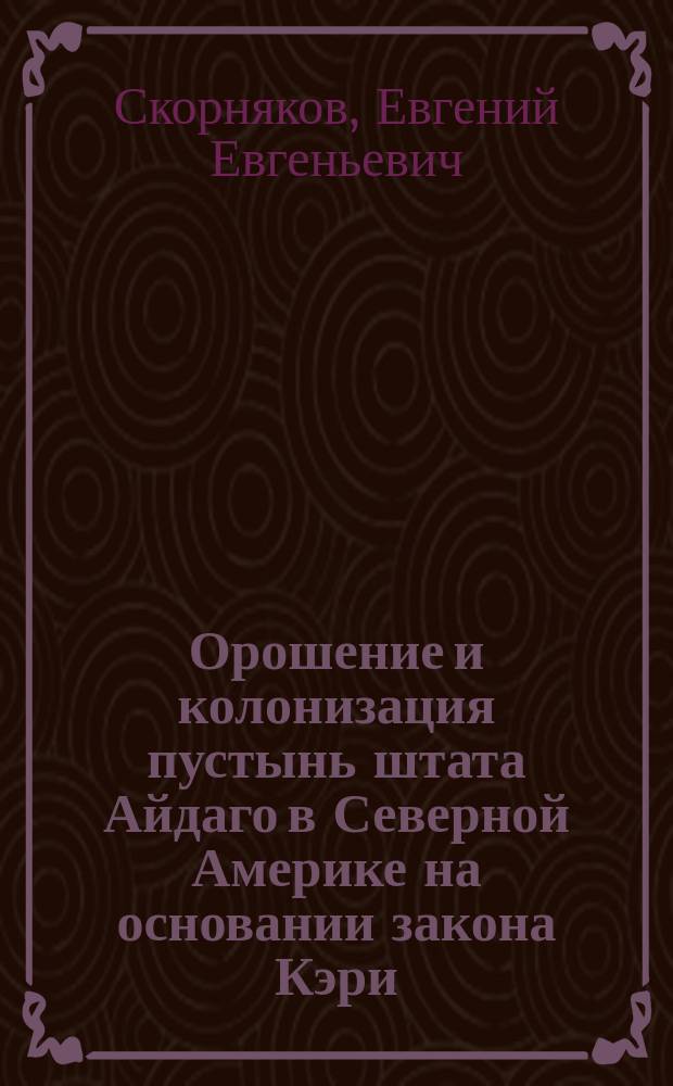 ... Орошение и колонизация пустынь штата Айдаго в Северной Америке на основании закона Кэри (Carey act.) : Отчет по загран. командировке. Ч. 1