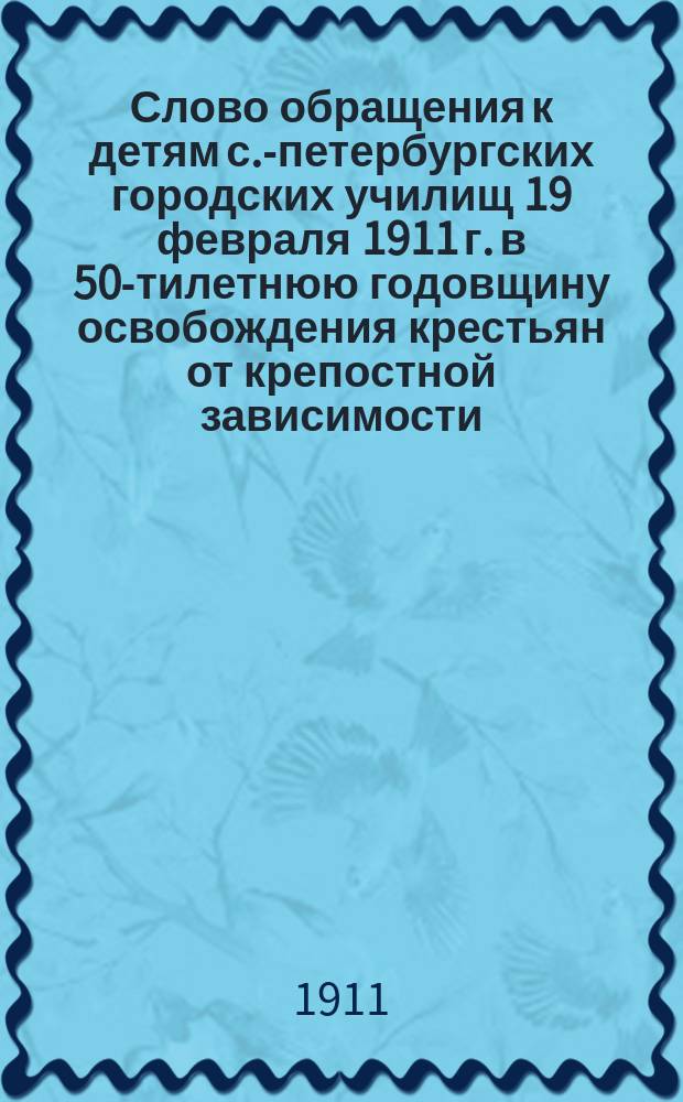 Слово обращения к детям с.-петербургских городских училищ 19 февраля 1911 г. в 50-тилетнюю годовщину освобождения крестьян от крепостной зависимости