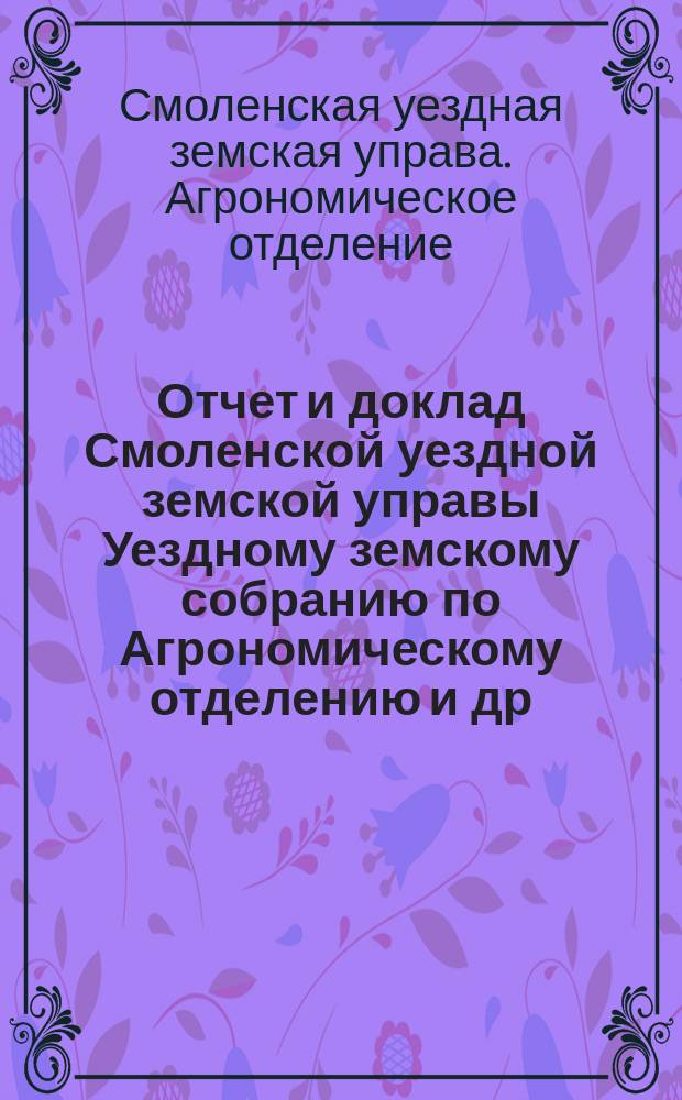 Отчет и доклад [Смоленской уездной земской управы Уездному земскому собранию] по Агрономическому отделению [и др. доклады]