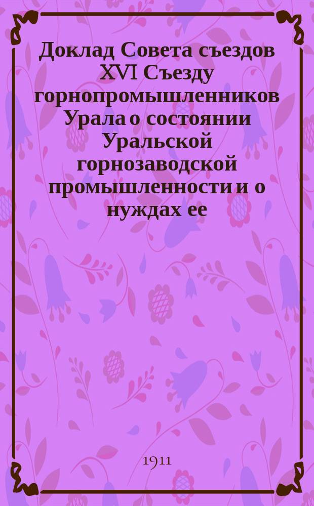 Доклад Совета съездов XVI Съезду горнопромышленников Урала о состоянии Уральской горнозаводской промышленности и о нуждах ее; Доклад Совета съездов XVI Очередному съезду горнопромышленников Урала о законопроекте по ликвидации земельных отношений на Урале в частновладельческих округах и др. материалы