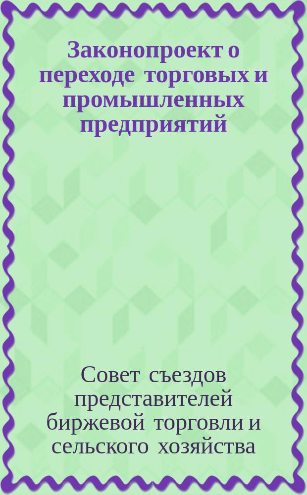Законопроект о переходе торговых и промышленных предприятий; Постатейные объяснения по законопроекту... / Совет съездов представителей бирж. торговли и сел. хоз-ва