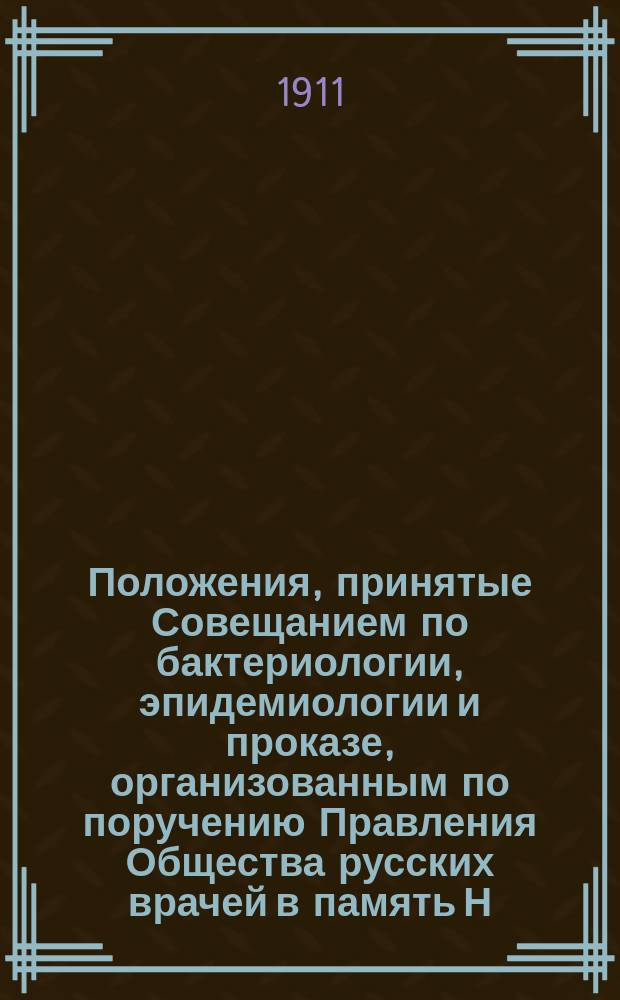 Положения, принятые Совещанием по бактериологии, эпидемиологии и проказе, организованным по поручению Правления Общества русских врачей в память Н.И. Пирогова. С.-Петербург, 3-9 янв. 1911 г.