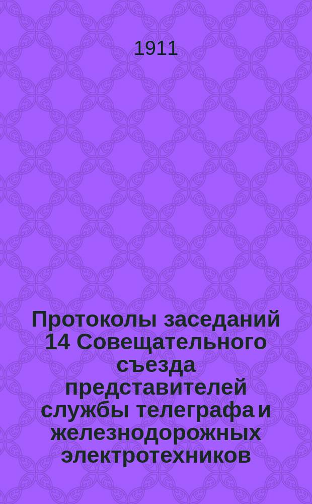 Протоколы заседаний 14 Совещательного съезда представителей службы телеграфа и железнодорожных электротехников, созванного в С.-Петербурге с 7 по 20 января 1911 г.