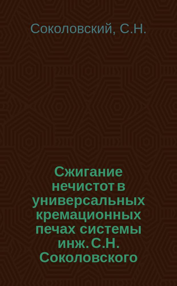 ... Сжигание нечистот в универсальных кремационных печах системы инж. С.Н. Соколовского : (Докл., чит. на Съезде ж. врачей в 1911 г.)