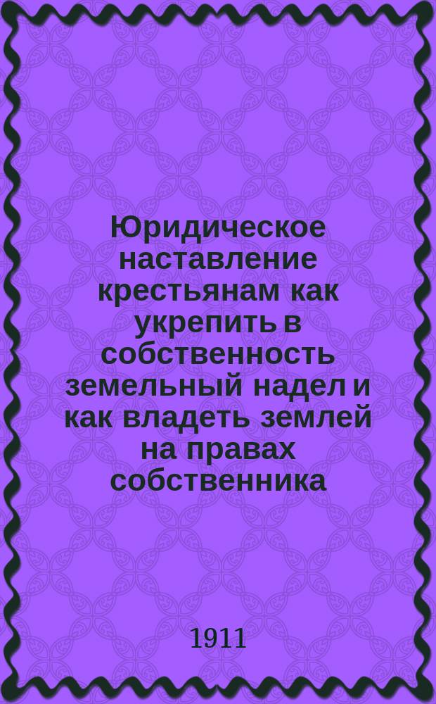 Юридическое наставление крестьянам как укрепить в собственность земельный надел и как владеть землей на правах собственника : С прил. Закона 14 июня 1910 г