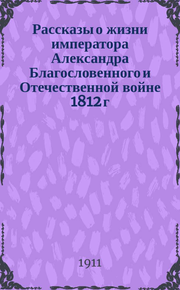 Рассказы о жизни императора Александра Благословенного и Отечественной войне 1812 г. : Сост. по новейшим источникам и ист. сведениям для нар. чтения
