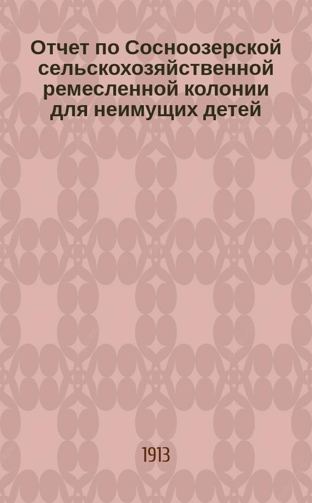 Отчет по Сосноозерской сельскохозяйственной ремесленной колонии для неимущих детей, находящейся в ведении Главного управления землеустройства и земледелия... за 1911 и 1912 отчетные годы с 1 октября 1910 г. по 1 октября 1912 г.