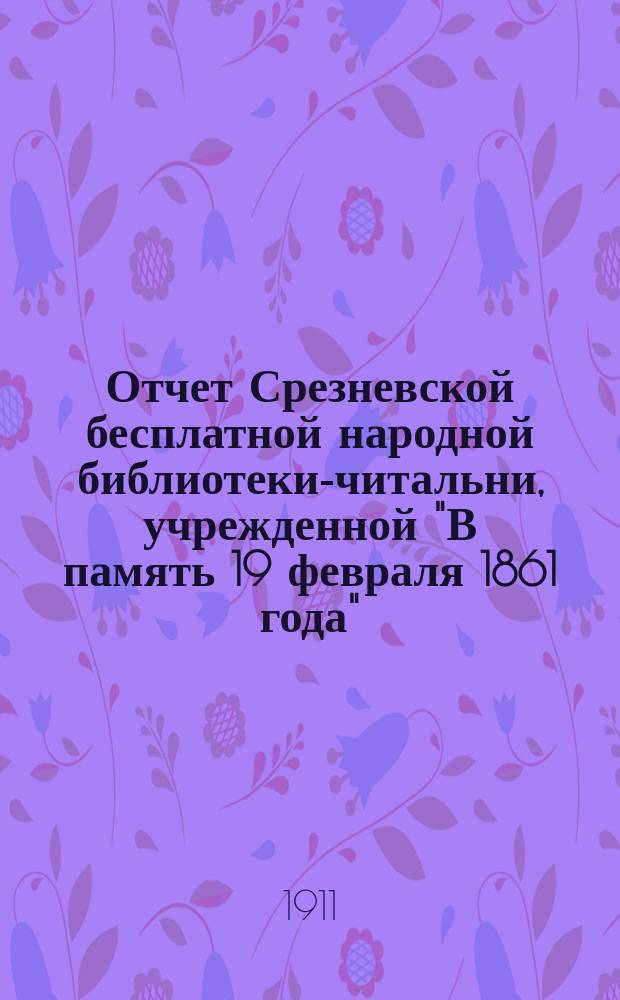 Отчет Срезневской бесплатной народной библиотеки-читальни, учрежденной "В память 19 февраля 1861 года", в Зарайском уезде, Рязанской губ. ... ... с 1-го января 1901 года по 1-е января 1911 года