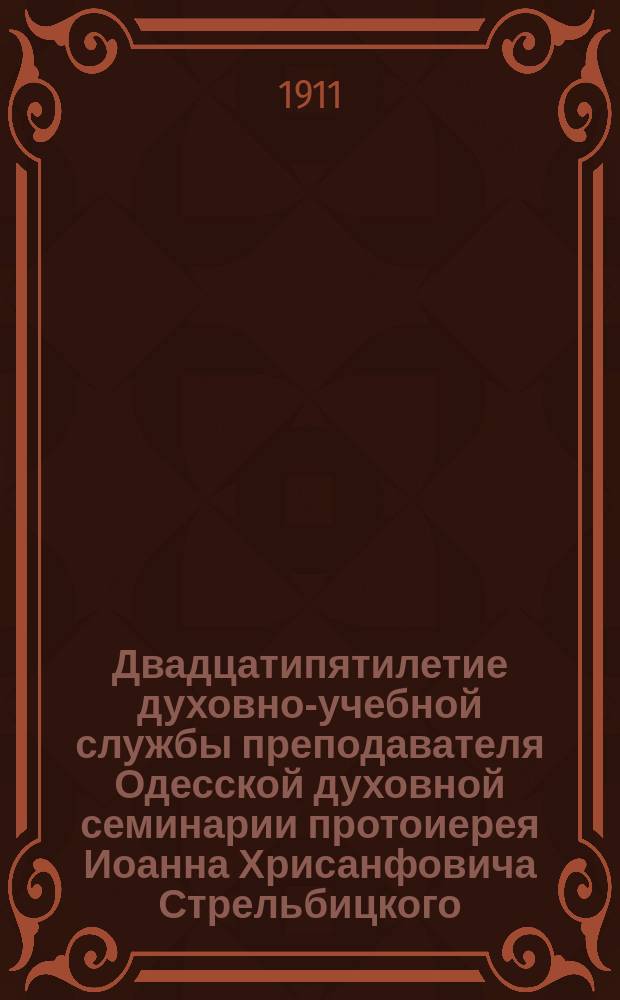 Двадцатипятилетие духовно-учебной службы преподавателя Одесской духовной семинарии протоиерея Иоанна Хрисанфовича Стрельбицкого