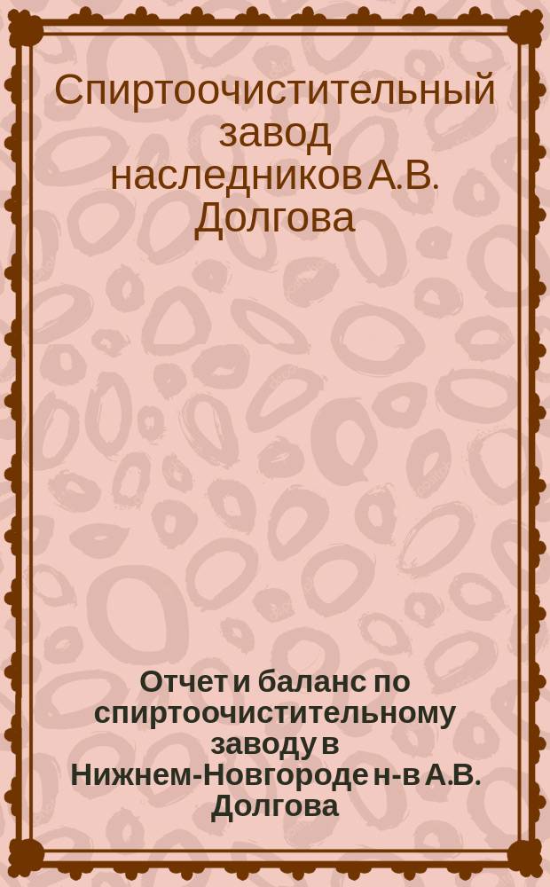 Отчет и баланс по спиртоочистительному заводу в Нижнем-Новгороде н-в А.В. Долгова...