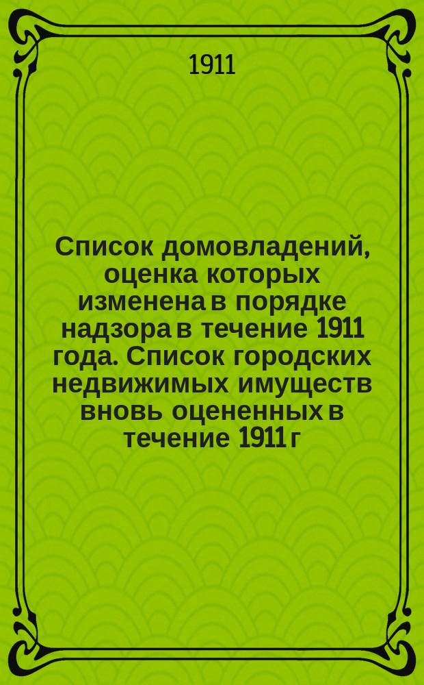 Список домовладений, оценка которых изменена в порядке надзора в течение 1911 года. Список городских недвижимых имуществ вновь оцененных в течение 1911 г.. Список городских недвижимых имуществ, по которым поданы прошения Уездному земскому собранию 1911 года