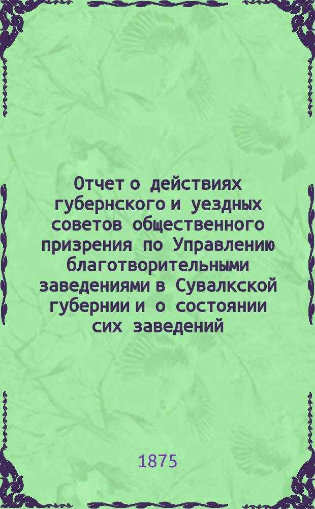 Отчет о действиях губернского и уездных советов общественного призрения по Управлению благотворительными заведениями в Сувалкской губернии и о состоянии сих заведений...