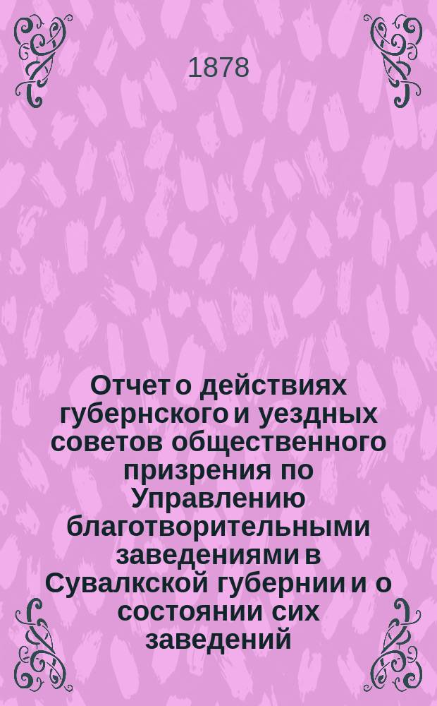 Отчет о действиях губернского и уездных советов общественного призрения по Управлению благотворительными заведениями в Сувалкской губернии и о состоянии сих заведений... за 1877 год