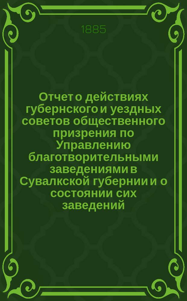 Отчет о действиях губернского и уездных советов общественного призрения по Управлению благотворительными заведениями в Сувалкской губернии и о состоянии сих заведений... за 1884 год