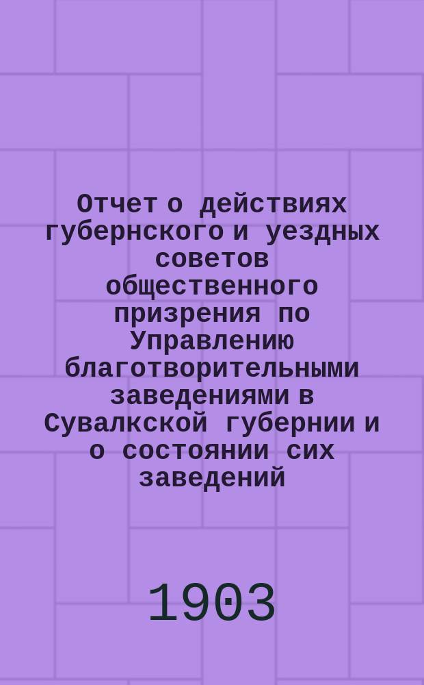Отчет о действиях губернского и уездных советов общественного призрения по Управлению благотворительными заведениями в Сувалкской губернии и о состоянии сих заведений... за 1902 год
