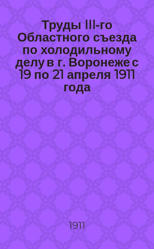 Труды III-го Областного съезда по холодильному делу в г. Воронеже с 19 по 21 апреля 1911 года