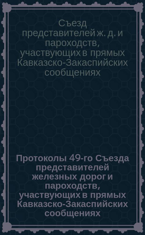 Протоколы 49-го Съезда представителей железных дорог и пароходств, участвующих в прямых Кавказско-Закаспийских сообщениях : С.-Петербург, 5 нояб. 1911 г