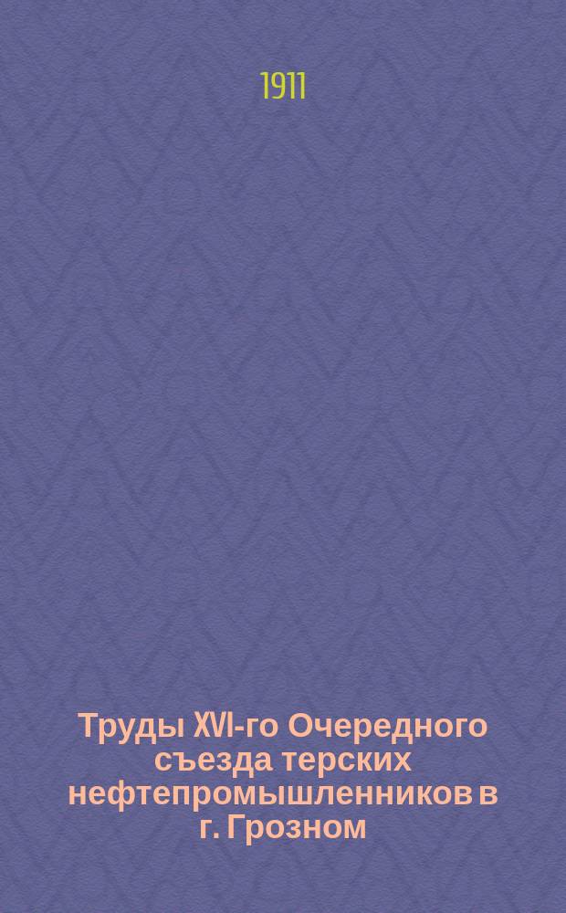 Труды XVI-го Очередного съезда терских нефтепромышленников в г. Грозном : С 30 марта по 2 апр. 1911 г. : С прил.