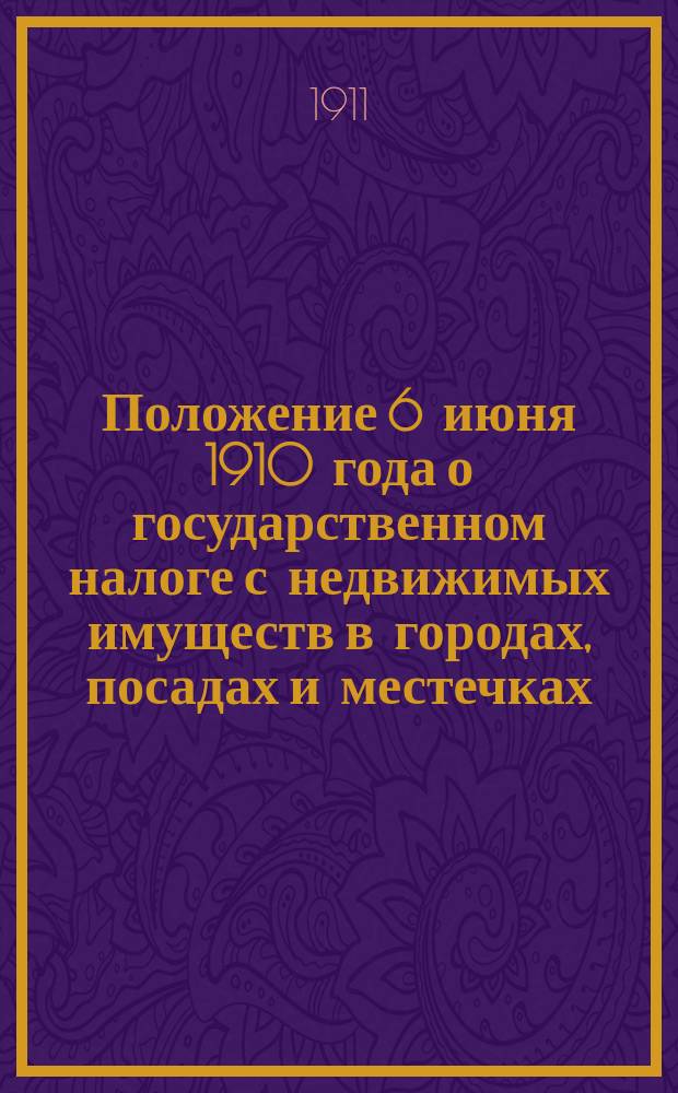 Положение 6 июня 1910 года о государственном налоге с недвижимых имуществ в городах, посадах и местечках, за исключением посадов губерний Царства Польского с относящимися к нему узаконениями и разъяснениями Правительствующего сената и Министерства финансов и с приложением форм заявления и инвентарной описи