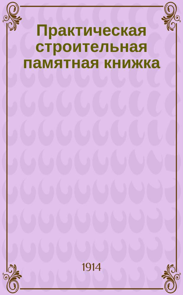 Практическая строительная памятная книжка : Пособие для строителей, домовладельцев и лиц, причастных к строит. делу