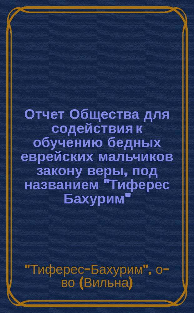 Отчет Общества для содействия к обучению бедных еврейских мальчиков закону веры, под названием "Тиферес Бахурим" ("Краса юношества") в г. Вильне ...
