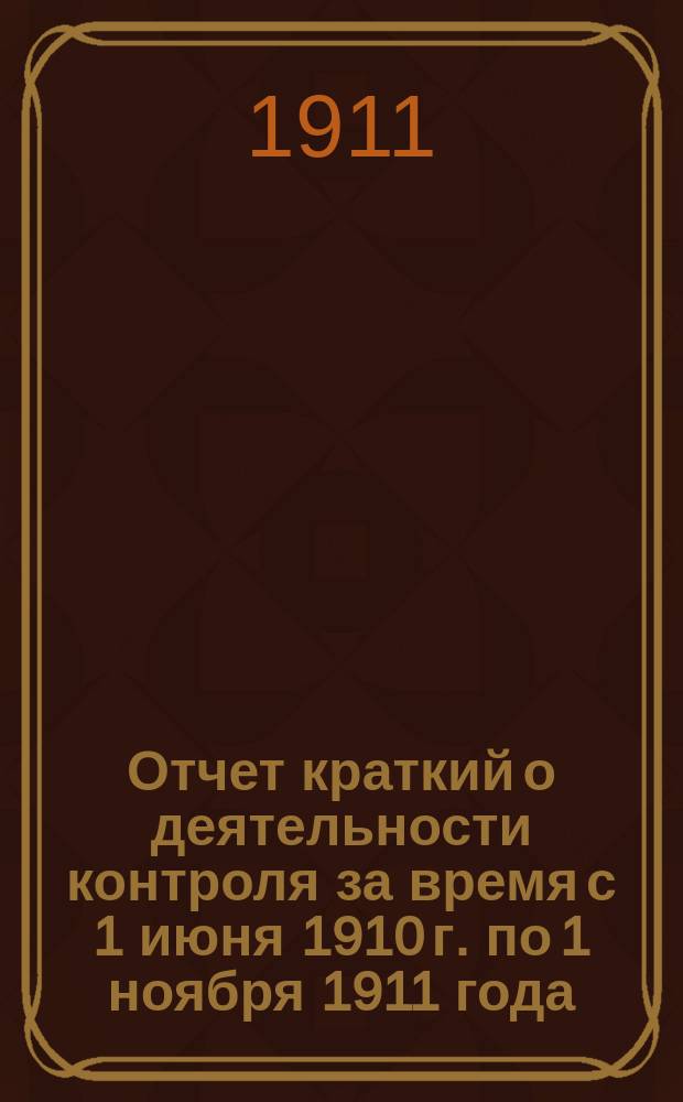 Отчет [краткий] о деятельности контроля за время с 1 июня 1910 г. по 1 ноября 1911 года