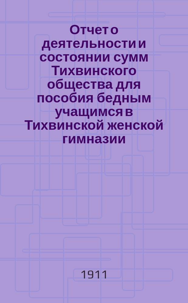 Отчет о деятельности и состоянии сумм Тихвинского общества для пособия бедным учащимся в Тихвинской женской гимназии ...