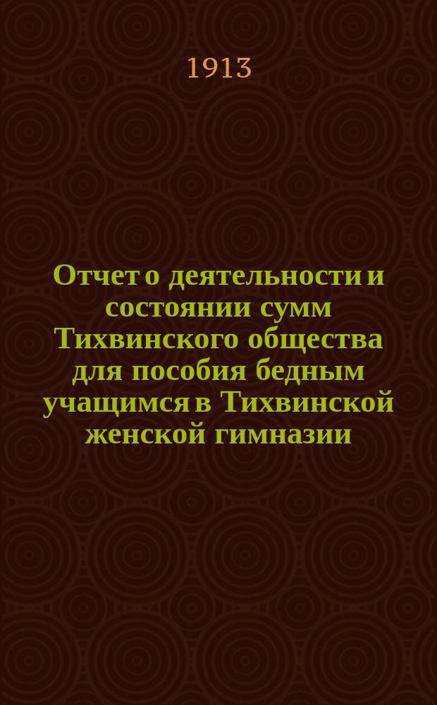 Отчет о деятельности и состоянии сумм Тихвинского общества для пособия бедным учащимся в Тихвинской женской гимназии ... ... за 1912 год