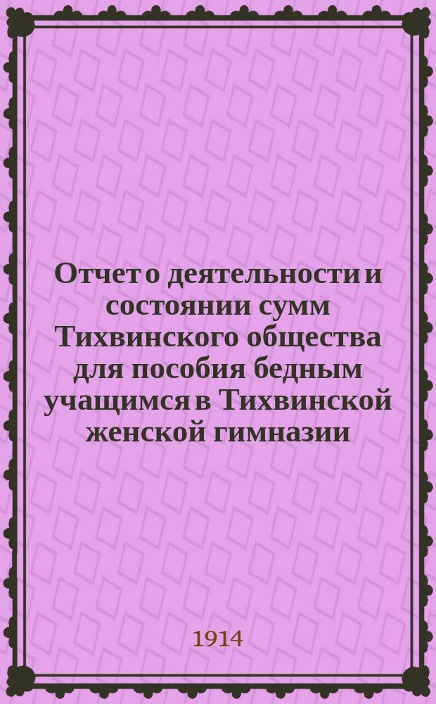 Отчет о деятельности и состоянии сумм Тихвинского общества для пособия бедным учащимся в Тихвинской женской гимназии ... ... за 1913 год