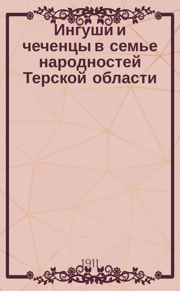 Ингуши и чеченцы в семье народностей Терской области : Поясн. записка дум. запросу, сост. библиотекарем "Тер. о-ва любителей казач. старины" Г.А. Ткачевым и чит. в заседании О-ва 8 янв. 1911 г
