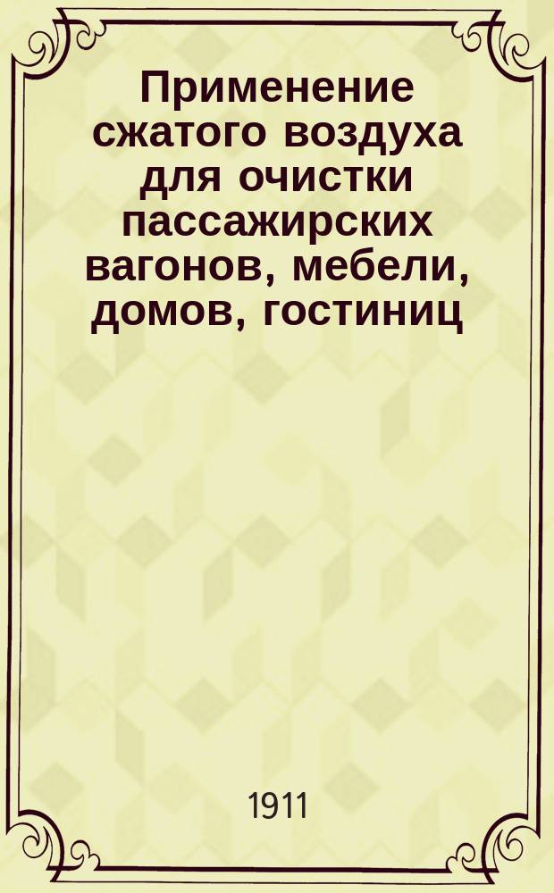 Применение сжатого воздуха для очистки пассажирских вагонов, мебели, домов, гостиниц, больниц и проч. по системе А. Борзига и преимущества этой системы перед системой, действующей только разреженным воздухом (вакуум-аппаратами)