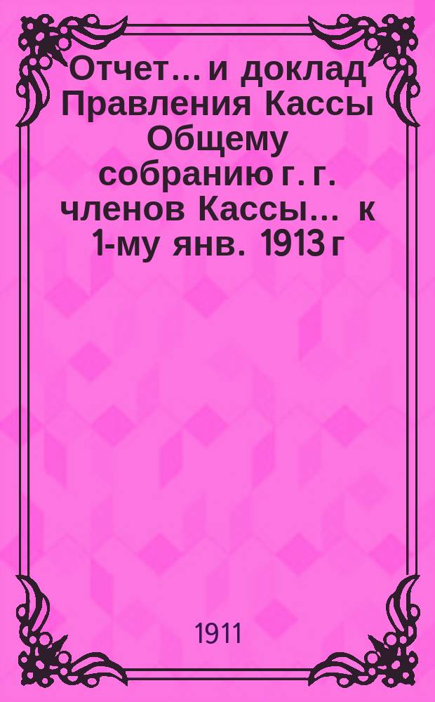 Отчет... и доклад Правления Кассы Общему собранию г. г. членов Кассы. ... к 1-му янв. 1913 г. (со времени открытия Кассы 33-й)