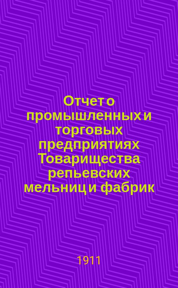 Отчет о промышленных и торговых предприятиях Товарищества репьевских мельниц и фабрик ... ... за 1910-11 год