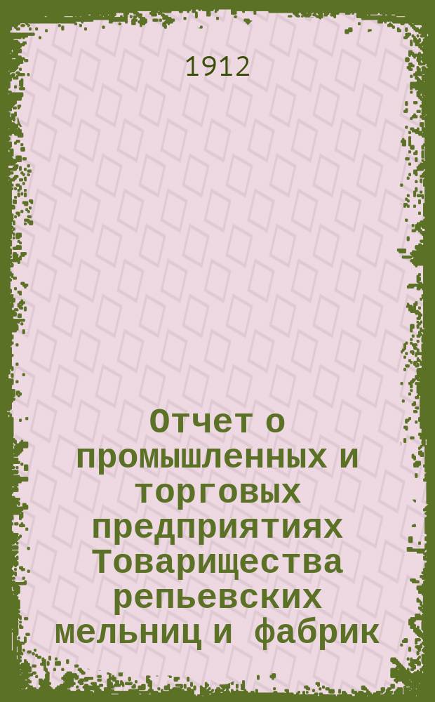 Отчет о промышленных и торговых предприятиях Товарищества репьевских мельниц и фабрик ... ... за 1911-12 год