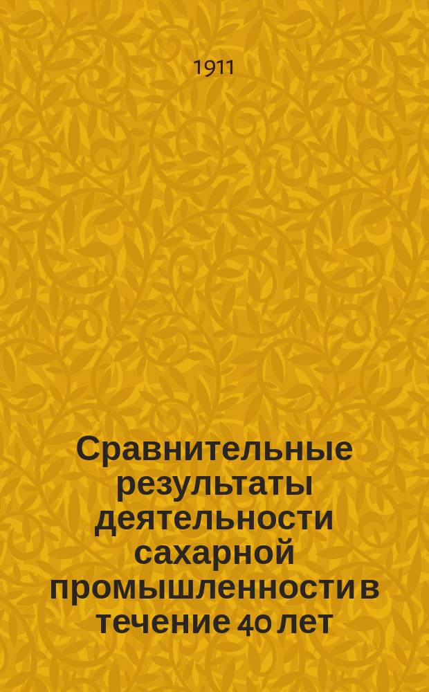 Сравнительные результаты деятельности сахарной промышленности в течение 40 лет : 1871-2 г. и 1909-10 годы : По данным Ежегодников по сах. пром-сти : Докл. ... в торжеств. собр. Киев. отд. Имп. Рус. техн. о-ва, посвящ. 40-лет. деятельности Отд-ния, 18 февр. 1911 г.