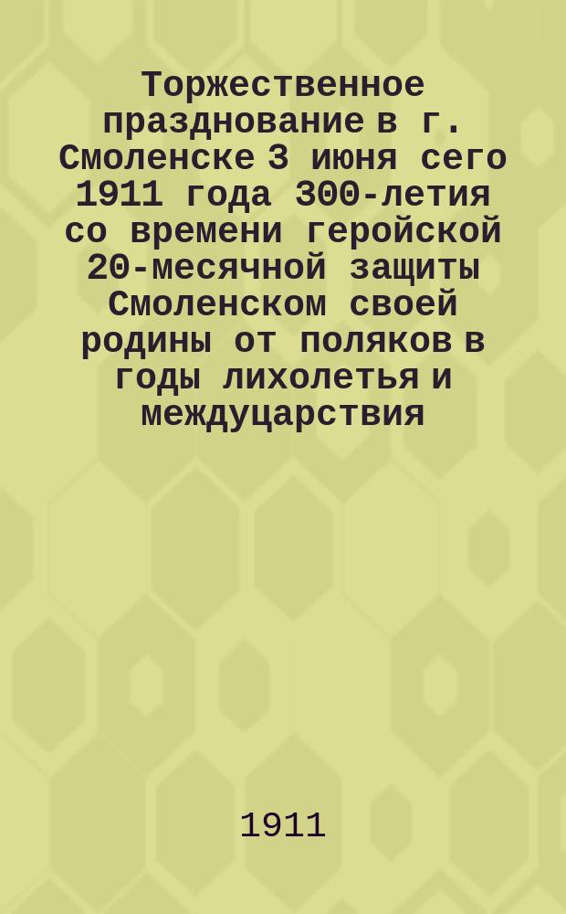 Торжественное празднование в г. Смоленске 3 июня сего 1911 года 300-летия со времени геройской 20-месячной защиты Смоленском своей родины от поляков в годы лихолетья и междуцарствия
