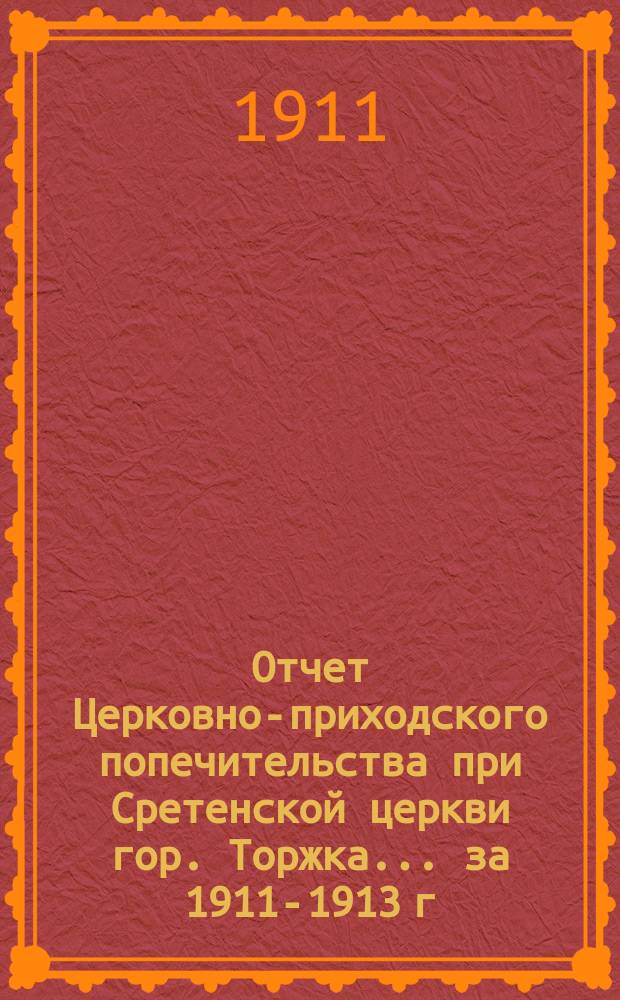 Отчет Церковно-приходского попечительства при Сретенской церкви гор. Торжка... ... за 1911-1913 г.