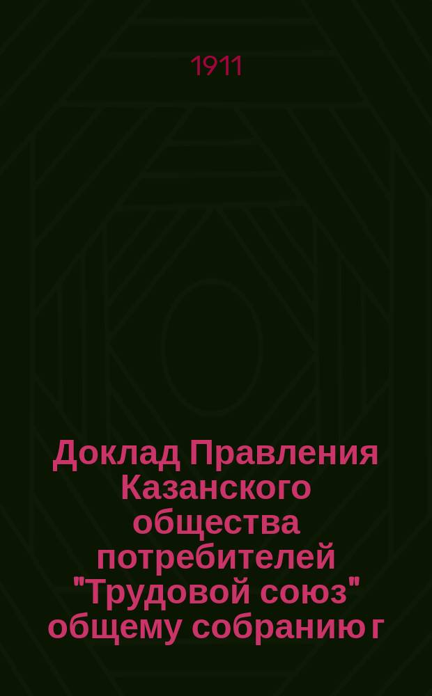 Доклад Правления Казанского общества потребителей "Трудовой союз" общему собранию г. г. членов Общества, назначенному на 16-23 октября 1911 года