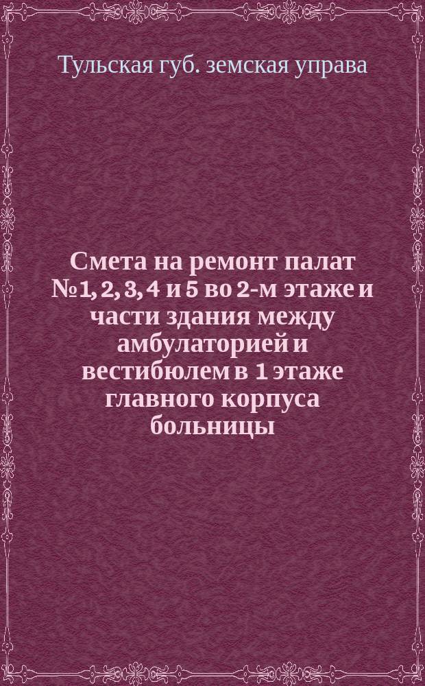 Смета на ремонт палат № 1, 2, 3, 4 и 5 во 2-м этаже и части здания между амбулаторией и вестибюлем в 1 этаже главного корпуса больницы: Сост. окт. 30-го 1911 г. / Тул. губ. земство. 47 очеред. сессия 1911 г.; Смета по Белевскому вдовьему дому