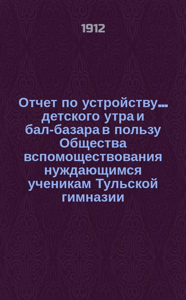 Отчет по устройству... детского утра и бал-базара в пользу Общества вспомоществования нуждающимся ученикам Тульской гимназии. ... 8-го апреля 1912 г.